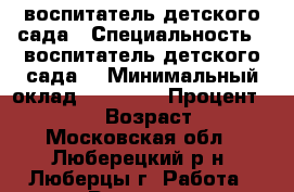 воспитатель детского сада › Специальность ­ воспитатель детского сада  › Минимальный оклад ­ 50 000 › Процент ­ 20 000 › Возраст ­ 45 - Московская обл., Люберецкий р-н, Люберцы г. Работа » Резюме   